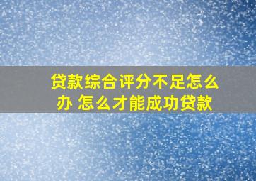 贷款综合评分不足怎么办 怎么才能成功贷款